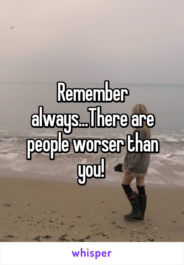 Remember always...There are people worser than you! 