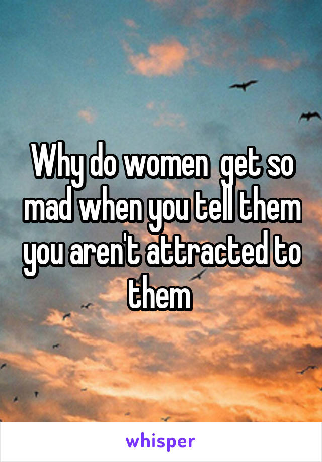 Why do women  get so mad when you tell them you aren't attracted to them 