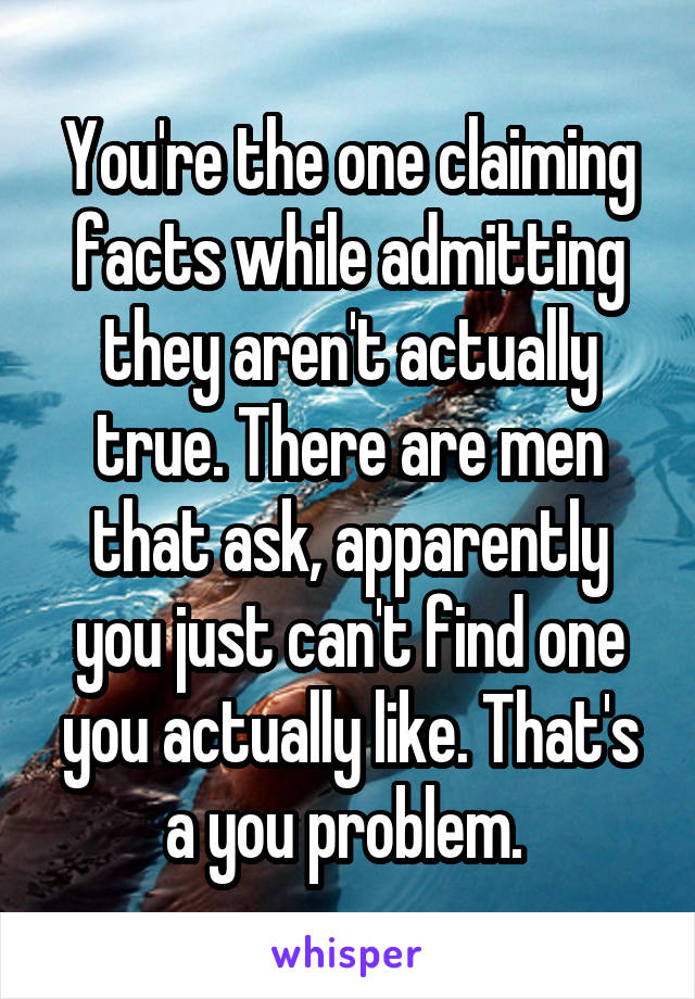 You're the one claiming facts while admitting they aren't actually true. There are men that ask, apparently you just can't find one you actually like. That's a you problem. 