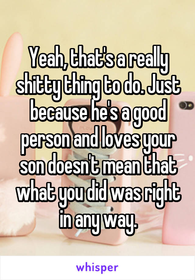 Yeah, that's a really shitty thing to do. Just because he's a good person and loves your son doesn't mean that what you did was right in any way.