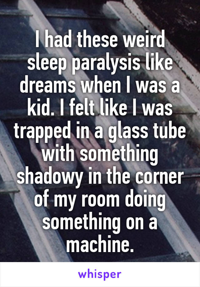 I had these weird sleep paralysis like dreams when I was a kid. I felt like I was trapped in a glass tube with something shadowy in the corner of my room doing something on a machine.