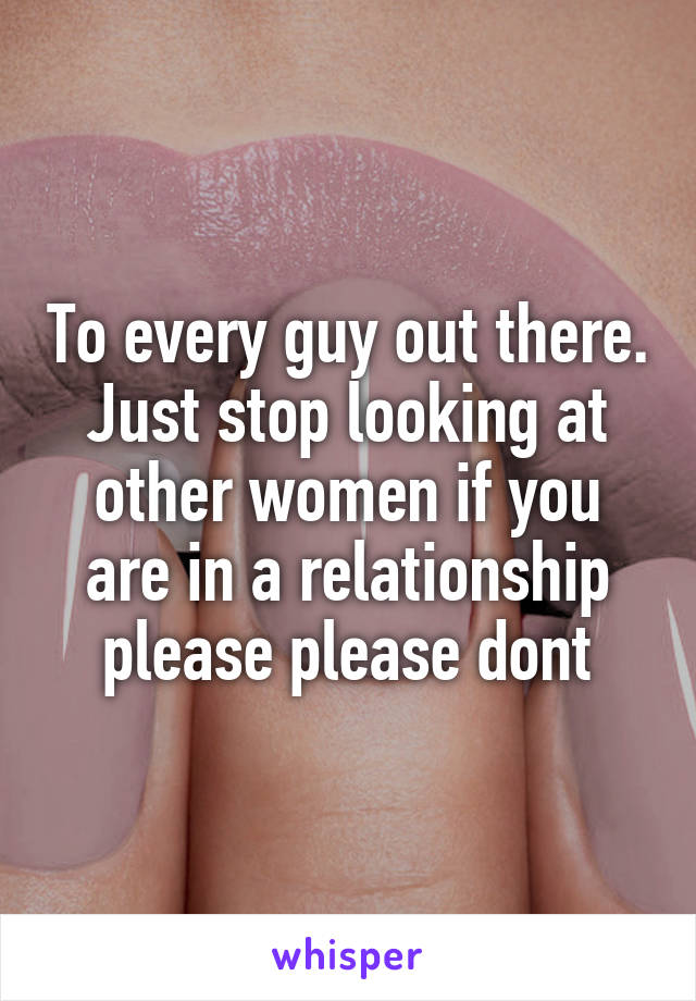 To every guy out there. Just stop looking at other women if you are in a relationship please please dont