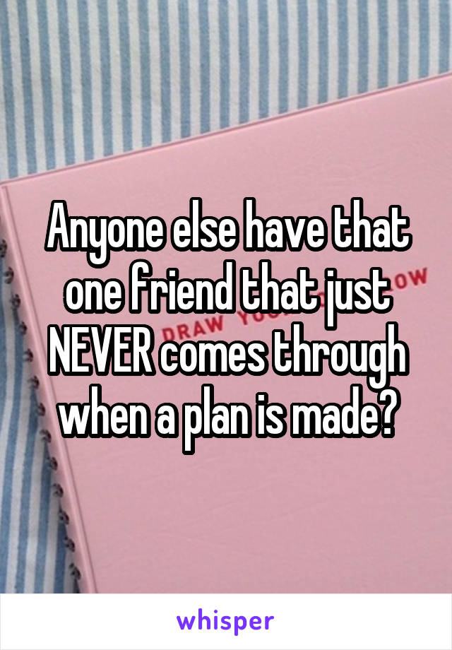 Anyone else have that one friend that just NEVER comes through when a plan is made?