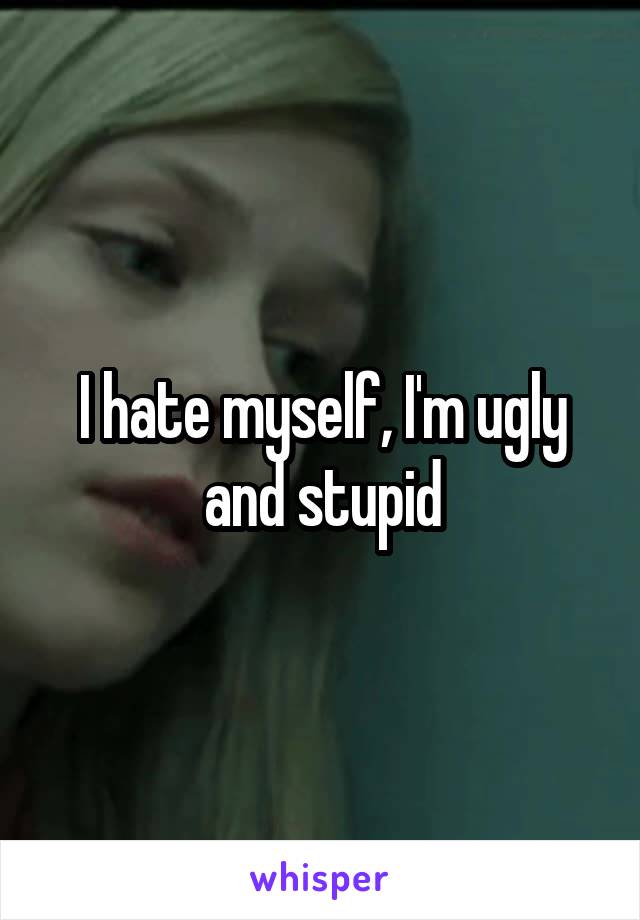 I hate myself, I'm ugly and stupid