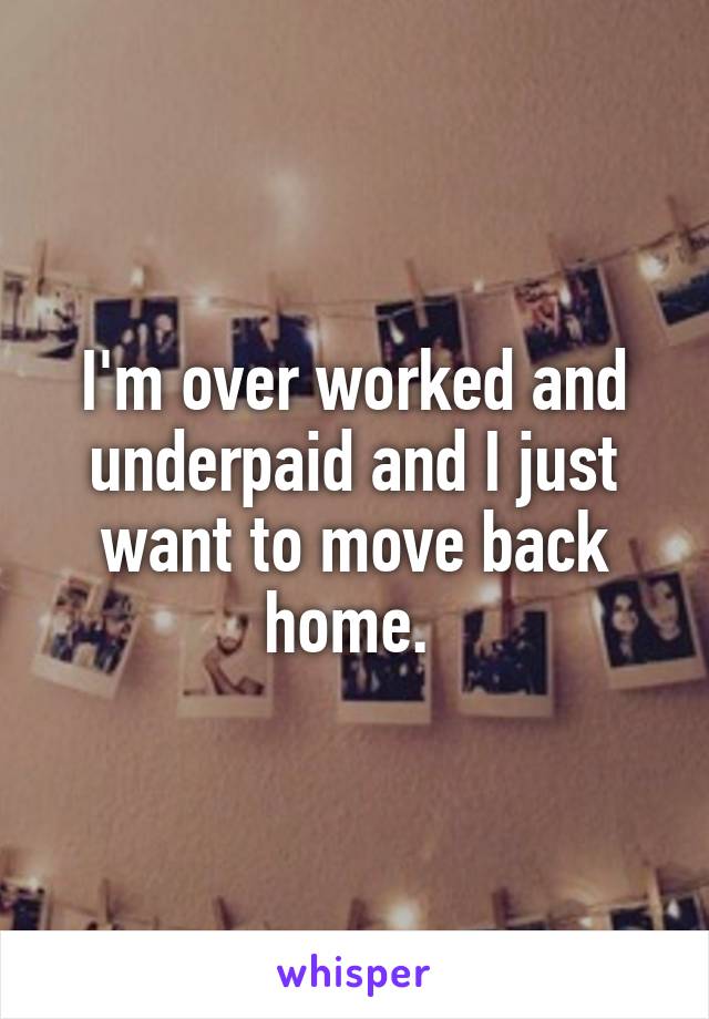 I'm over worked and underpaid and I just want to move back home. 