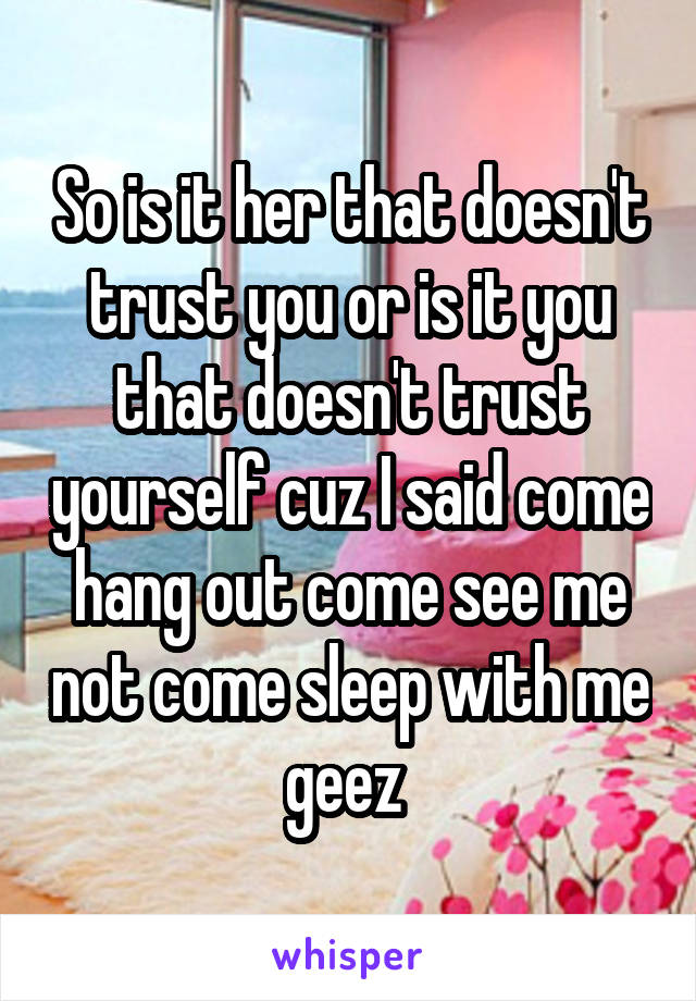 So is it her that doesn't trust you or is it you that doesn't trust yourself cuz I said come hang out come see me not come sleep with me geez 