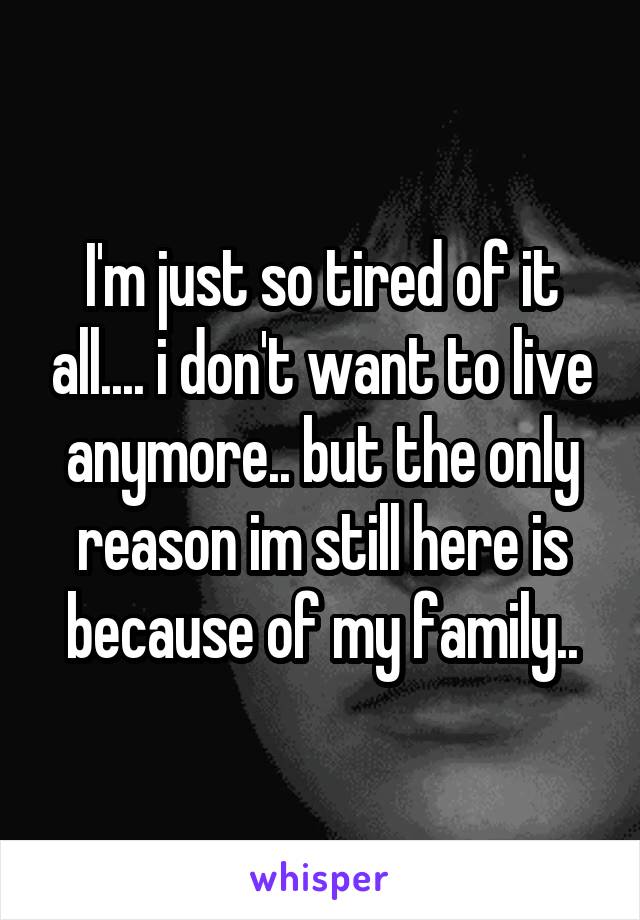 I'm just so tired of it all.... i don't want to live anymore.. but the only reason im still here is because of my family..