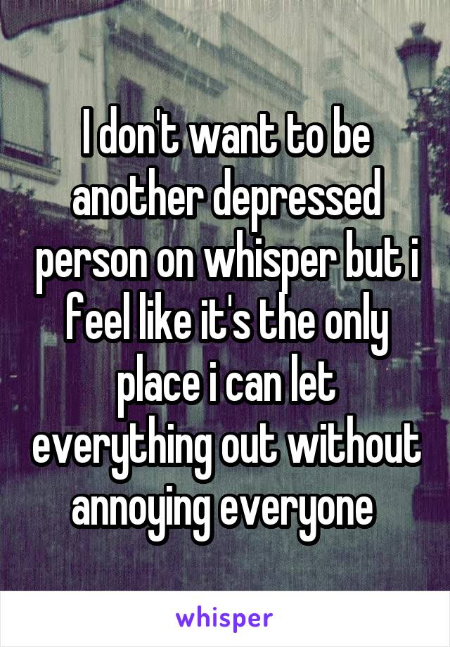 I don't want to be another depressed person on whisper but i feel like it's the only place i can let everything out without annoying everyone 