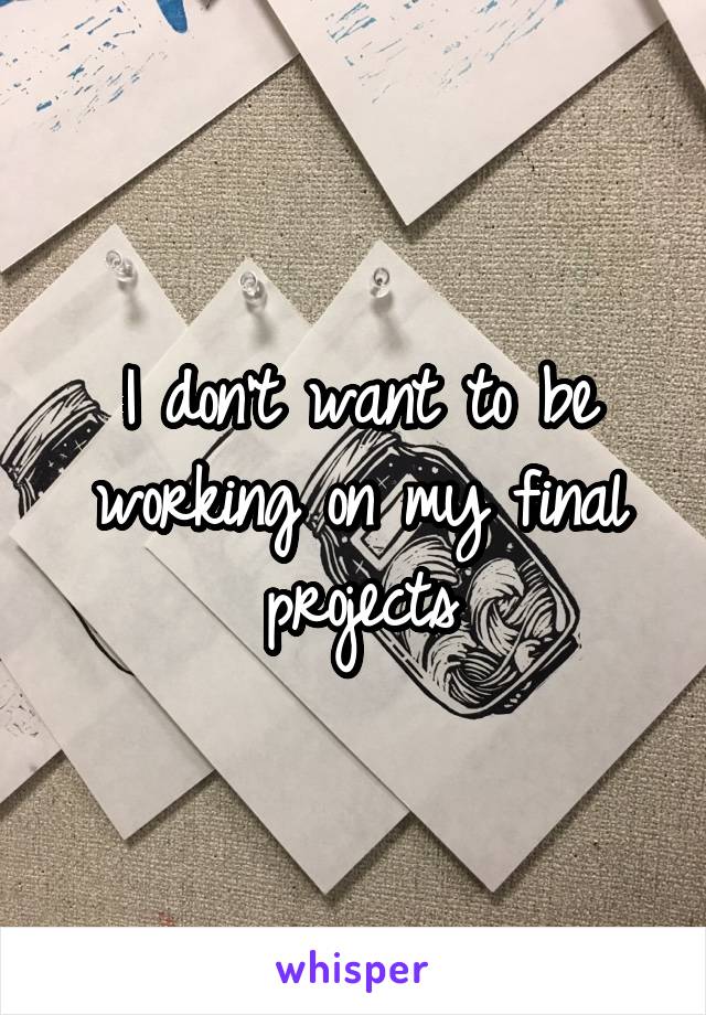 I don't want to be working on my final projects