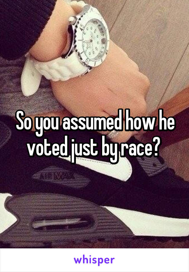 So you assumed how he voted just by race? 