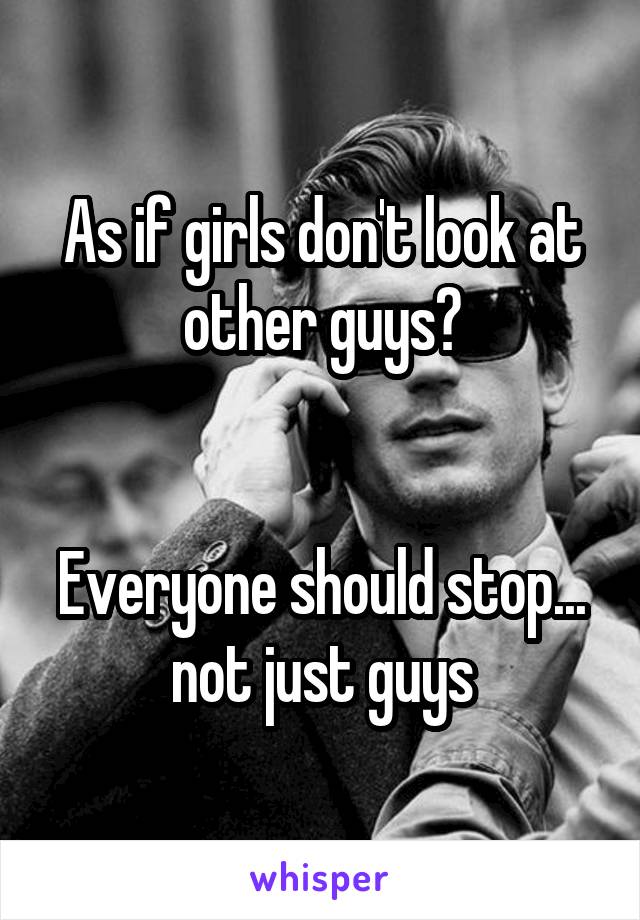 As if girls don't look at other guys?


Everyone should stop... not just guys