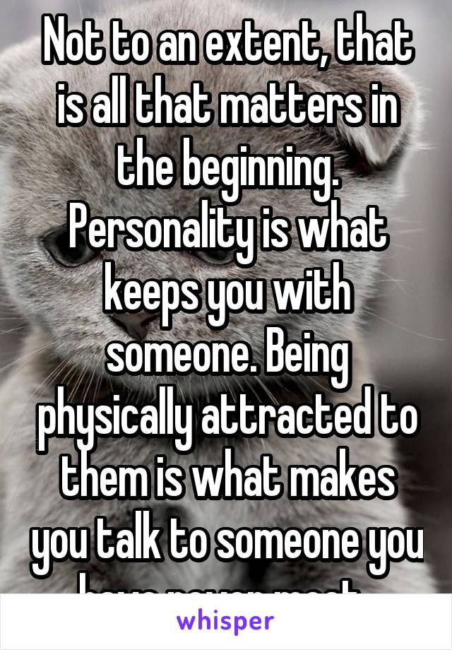 Not to an extent, that is all that matters in the beginning. Personality is what keeps you with someone. Being physically attracted to them is what makes you talk to someone you have never meet. 