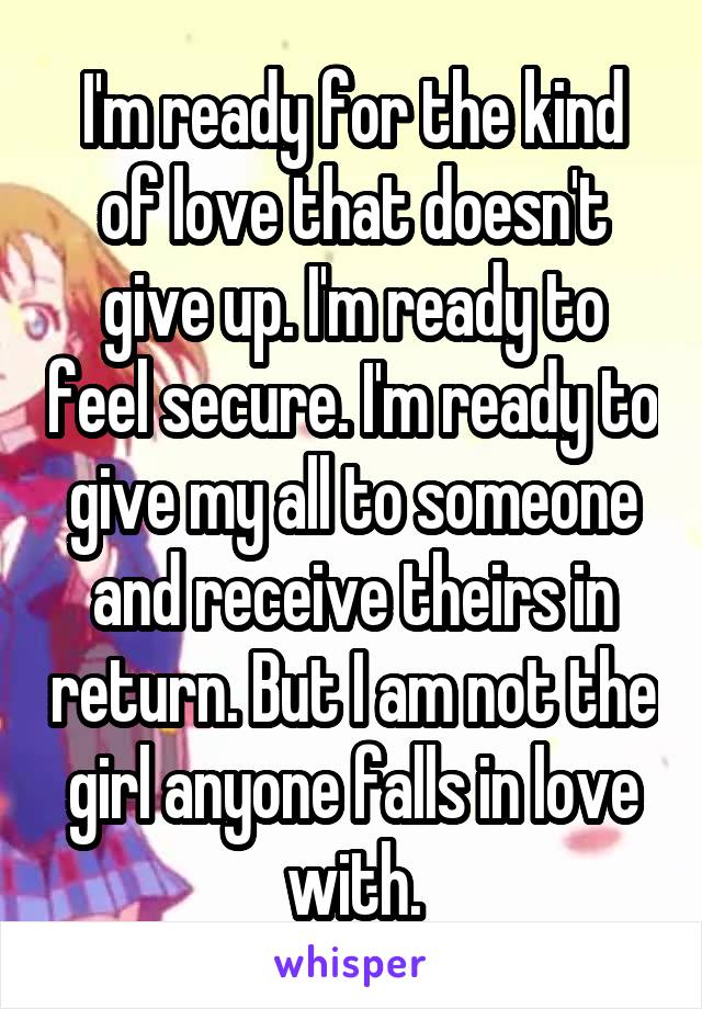 I'm ready for the kind of love that doesn't give up. I'm ready to feel secure. I'm ready to give my all to someone and receive theirs in return. But I am not the girl anyone falls in love with.