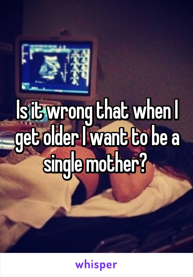 Is it wrong that when I get older I want to be a single mother? 