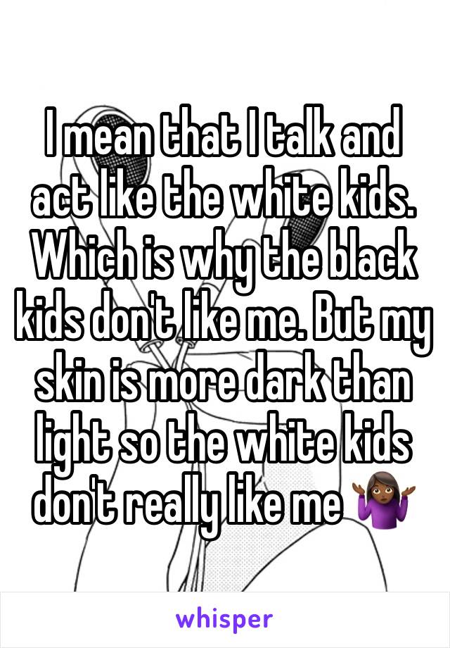 I mean that I talk and act like the white kids. Which is why the black kids don't like me. But my skin is more dark than light so the white kids don't really like me 🤷🏾‍♀️