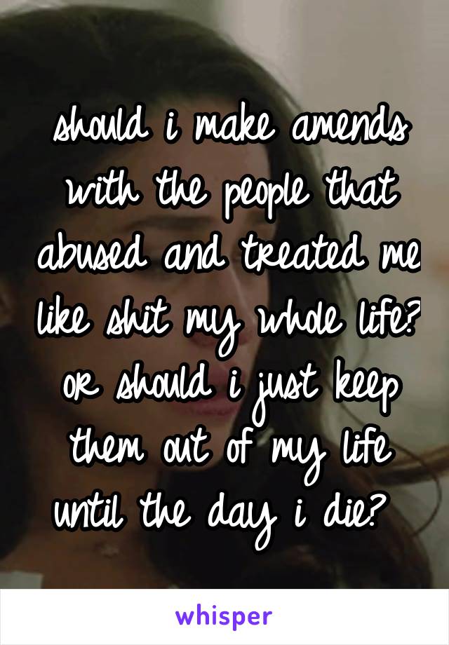 should i make amends with the people that abused and treated me like shit my whole life? or should i just keep them out of my life until the day i die? 