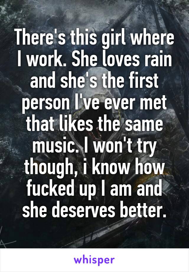 There's this girl where I work. She loves rain and she's the first person I've ever met that likes the same music. I won't try though, i know how fucked up I am and she deserves better.
 