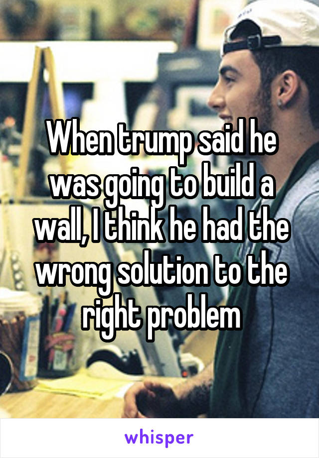 When trump said he was going to build a wall, I think he had the wrong solution to the right problem