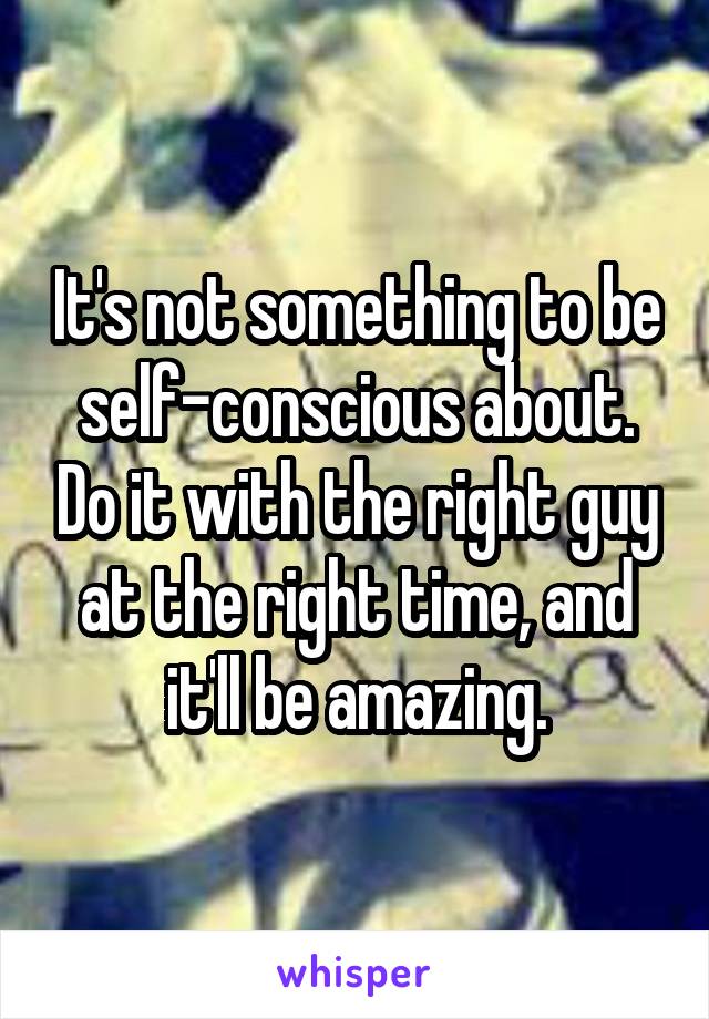 It's not something to be self-conscious about. Do it with the right guy at the right time, and it'll be amazing.