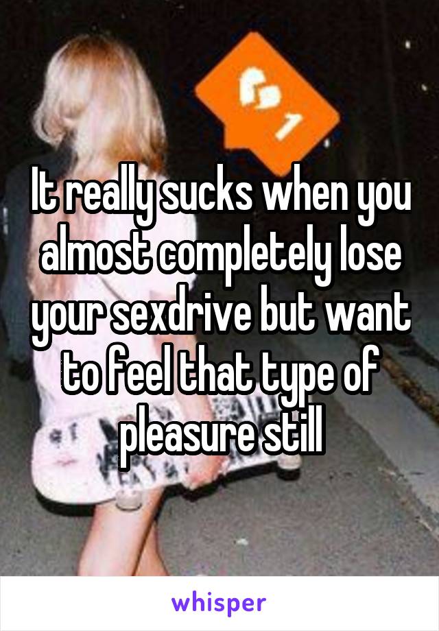 It really sucks when you almost completely lose your sexdrive but want to feel that type of pleasure still