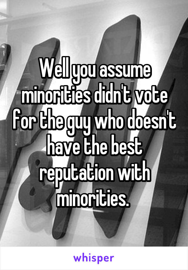 Well you assume minorities didn't vote for the guy who doesn't have the best reputation with minorities. 