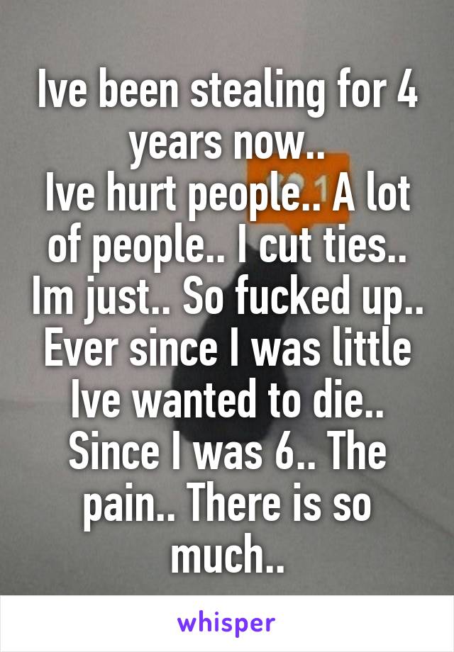 Ive been stealing for 4 years now..
Ive hurt people.. A lot of people.. I cut ties.. Im just.. So fucked up.. Ever since I was little Ive wanted to die.. Since I was 6.. The pain.. There is so much..