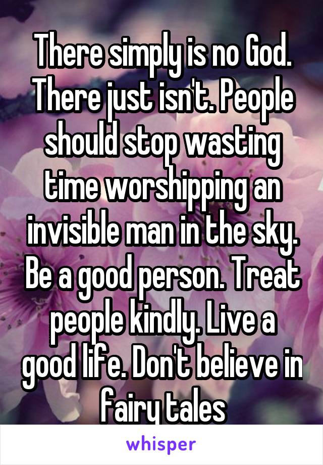 There simply is no God. There just isn't. People should stop wasting time worshipping an invisible man in the sky. Be a good person. Treat people kindly. Live a good life. Don't believe in fairy tales