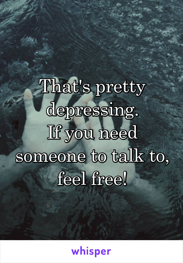 That's pretty depressing.
If you need someone to talk to, feel free!