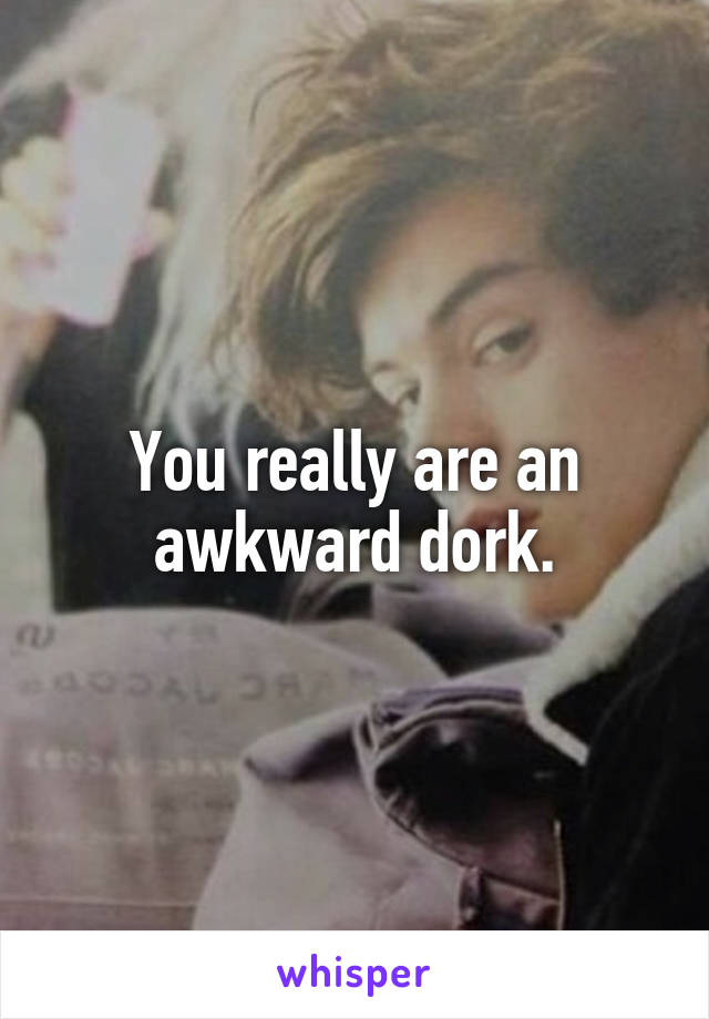 You really are an awkward dork.