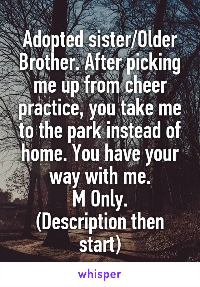 Adopted sister/Older Brother. After picking me up from cheer practice, you take me to the park instead of home. You have your way with me.
M Only.
(Description then start)