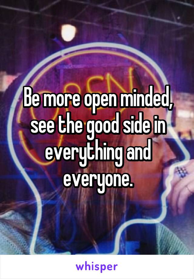 Be more open minded, see the good side in everything and everyone.