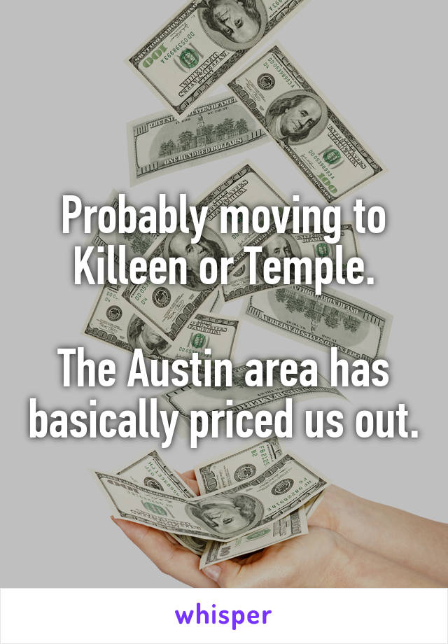 Probably moving to Killeen or Temple.

The Austin area has basically priced us out.