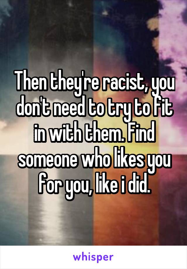 Then they're racist, you don't need to try to fit in with them. Find someone who likes you for you, like i did.