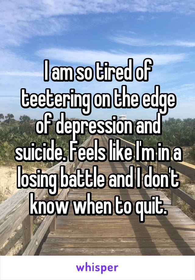 I am so tired of teetering on the edge of depression and suicide. Feels like I'm in a losing battle and I don't know when to quit.