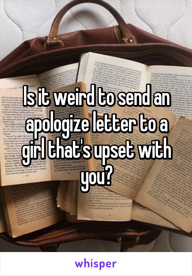 Is it weird to send an apologize letter to a girl that's upset with you?