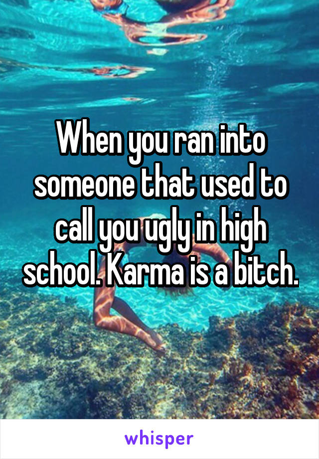 When you ran into someone that used to call you ugly in high school. Karma is a bitch. 