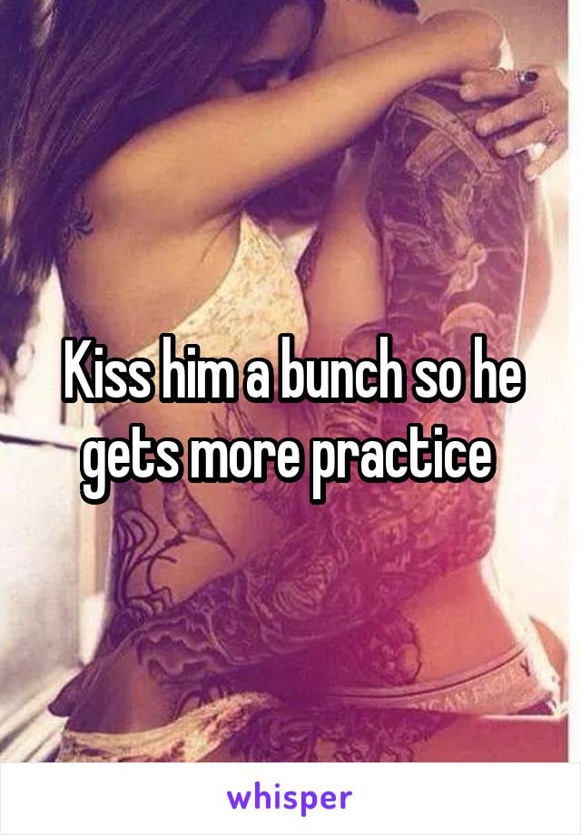 Kiss him a bunch so he gets more practice 