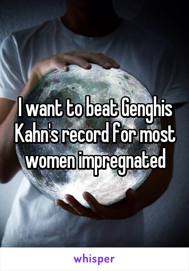 I want to beat Genghis Kahn's record for most women impregnated