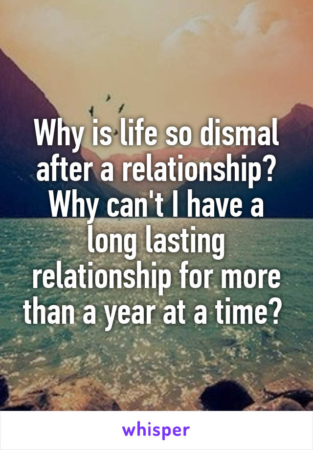 Why is life so dismal after a relationship? Why can't I have a long lasting relationship for more than a year at a time? 