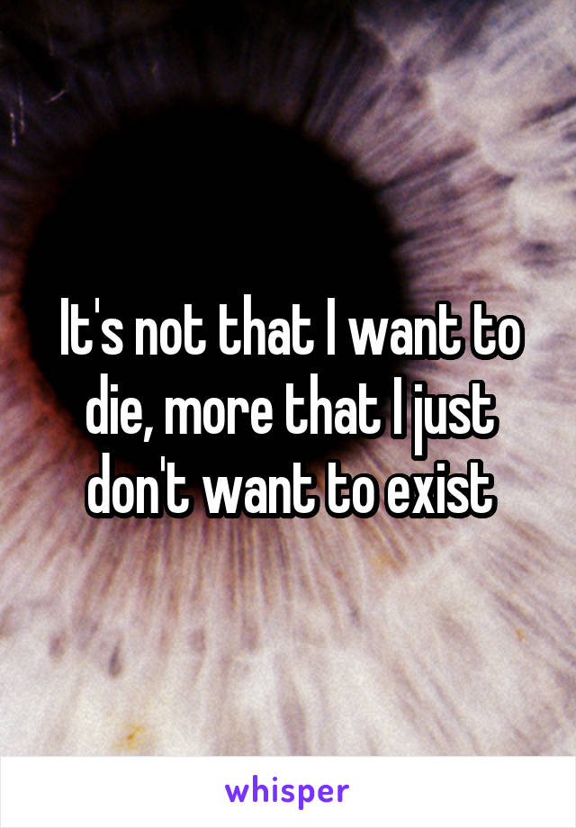 It's not that I want to die, more that I just don't want to exist