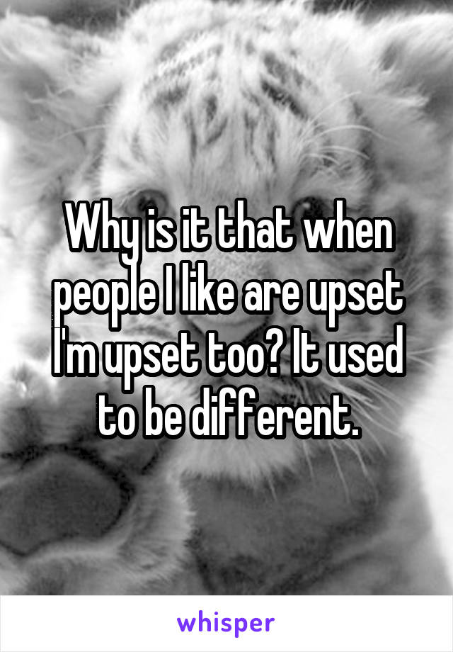 Why is it that when people I like are upset I'm upset too? It used to be different.