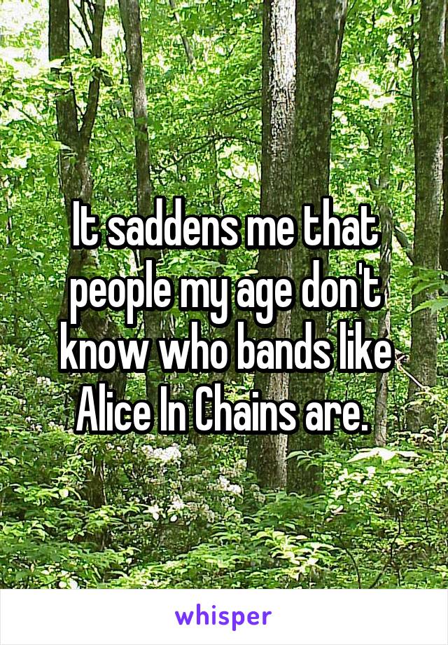 It saddens me that people my age don't know who bands like Alice In Chains are. 