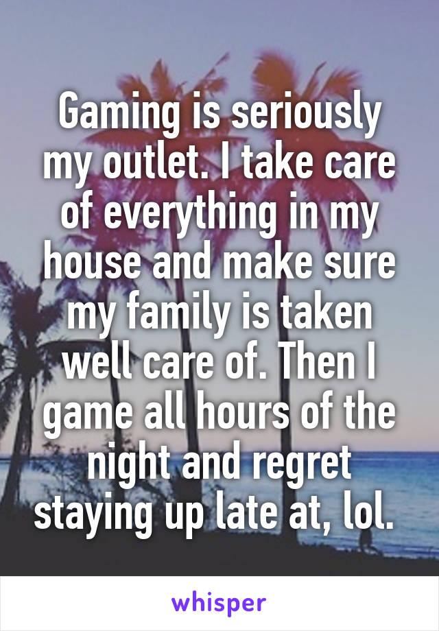 Gaming is seriously my outlet. I take care of everything in my house and make sure my family is taken well care of. Then I game all hours of the night and regret staying up late at, lol. 