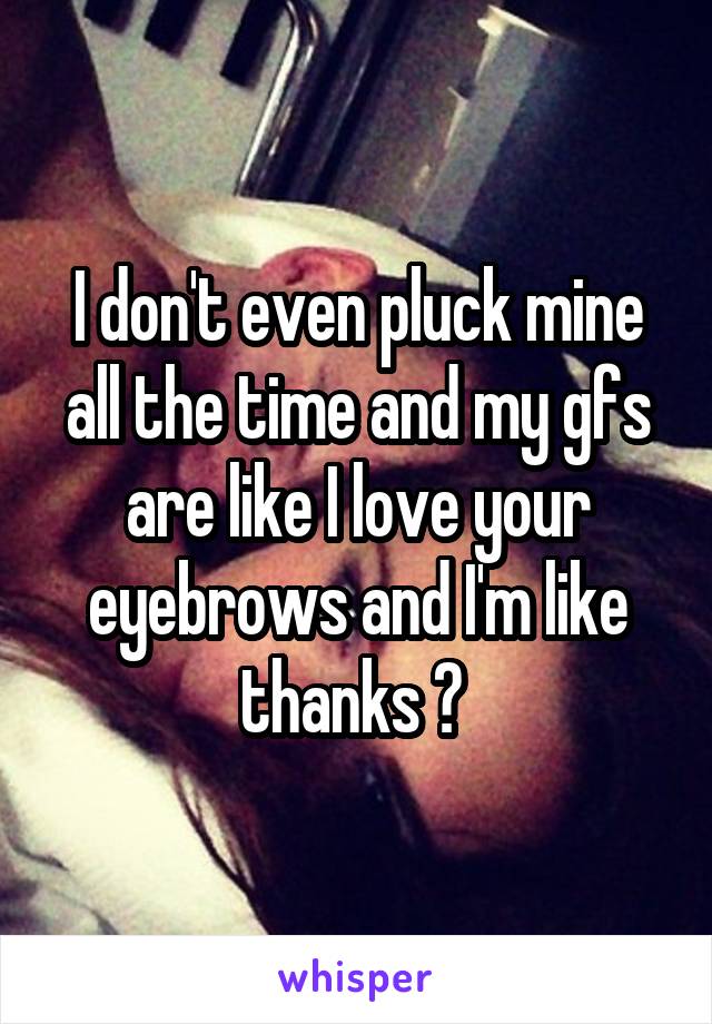 I don't even pluck mine all the time and my gfs are like I love your eyebrows and I'm like thanks ? 