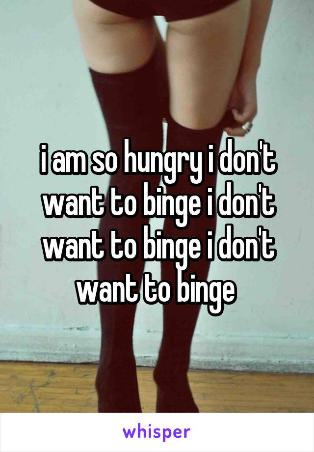 i am so hungry i don't want to binge i don't want to binge i don't want to binge 