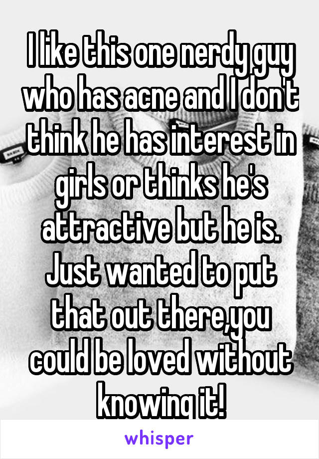 I like this one nerdy guy who has acne and I don't think he has interest in girls or thinks he's attractive but he is.
Just wanted to put that out there,you could be loved without knowing it!