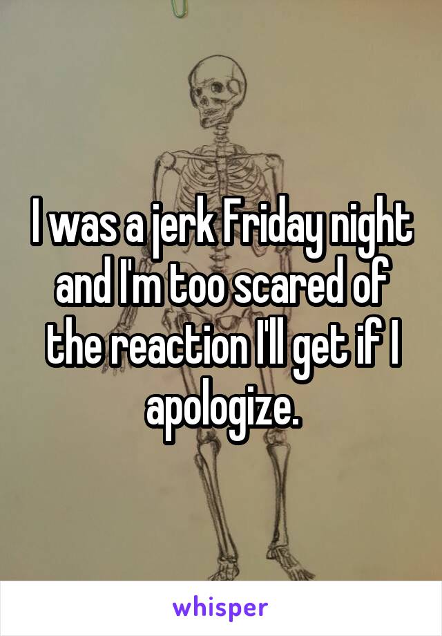 I was a jerk Friday night and I'm too scared of the reaction I'll get if I apologize.