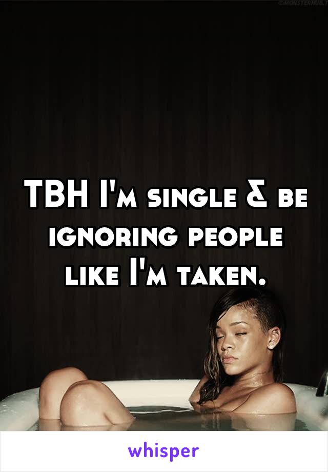 TBH I'm single & be ignoring people like I'm taken.