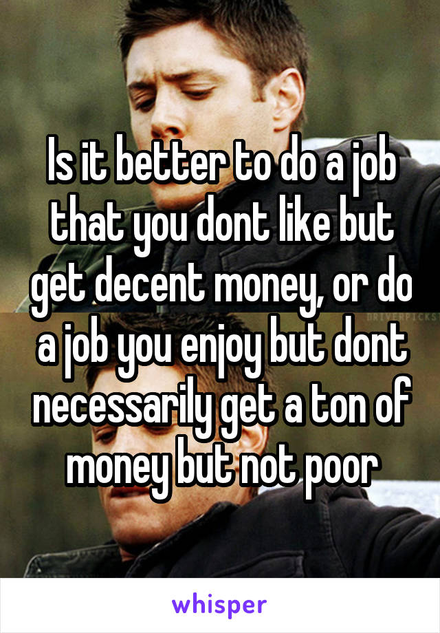 Is it better to do a job that you dont like but get decent money, or do a job you enjoy but dont necessarily get a ton of money but not poor