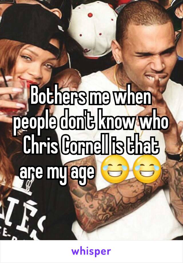 Bothers me when people don't know who Chris Cornell is that are my age 😂😂